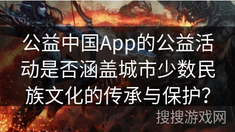 公益中国App的公益活动是否涵盖城市少数民族文化的传承与保护? 公益中国App的公益活动是否涵盖城市少数民族文化的传承与保护?