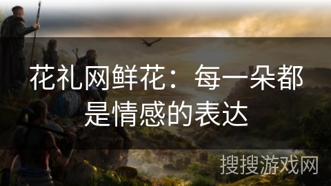 花礼网鲜花:每一朵都是情感的表达 花礼网鲜花:每一朵都是情感的表达