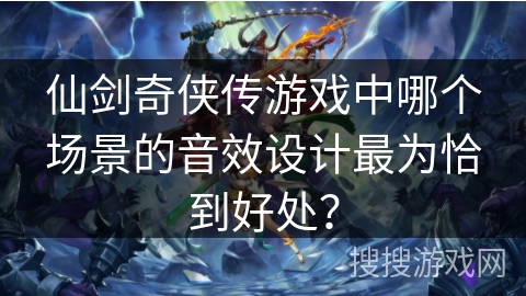 仙剑奇侠传游戏中哪个场景的音效设计最为恰到好处？