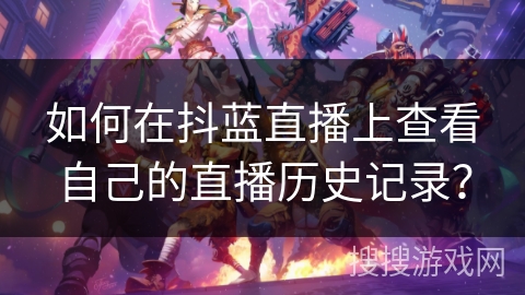 如何在抖蓝直播上查看自己的直播历史记录? 如何在抖蓝直播上查看自己的直播历史记录?
