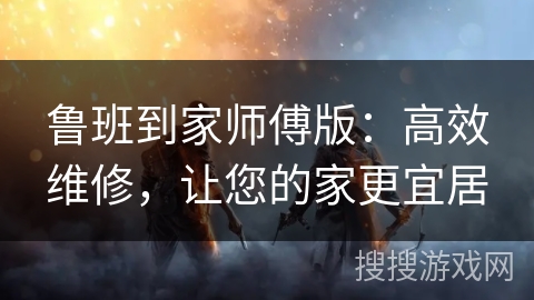 鲁班到家师傅版:高效维修,让您的家更宜居 鲁班到家师傅版:高效维修,让您的家更宜居