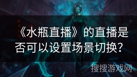 《水瓶直播》的直播是否可以设置场景切换? 《水瓶直播》的直播是否可以设置场景切换?