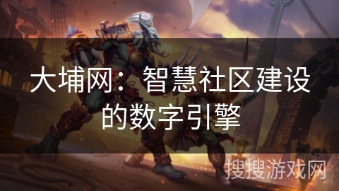 大埔网:智慧社区建设的数字引擎 大埔网:智慧社区建设的数字引擎