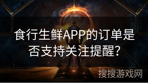 食行生鲜APP的订单是否支持关注提醒？