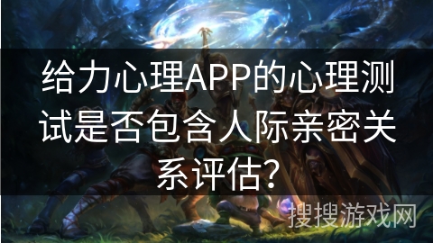 给力心理APP的心理测试是否包含人际亲密关系评估? 给力心理APP的心理测试是否包含人际亲密关系评估?