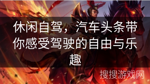 休闲自驾,汽车头条带你感受驾驶的自由与乐趣 休闲自驾,汽车头条带你感受驾驶的自由与乐趣