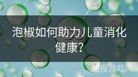泡椒如何助力儿童消化健康? 泡椒如何助力儿童消化健康?