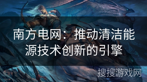 南方电网：推动清洁能源技术创新的引擎