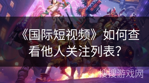 《国际短视频》如何查看他人关注列表? 《国际短视频》如何查看他人关注列表?