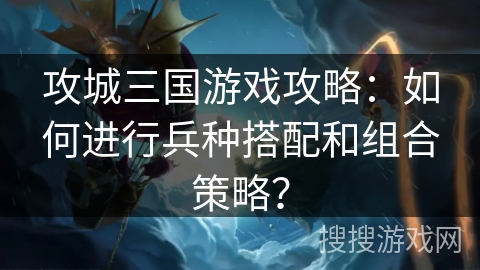 攻城三国游戏攻略：如何进行兵种搭配和组合策略？