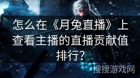 怎么在《月兔直播》上查看主播的直播贡献值排行？
