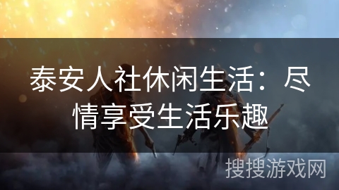 泰安人社休闲生活：尽情享受生活乐趣