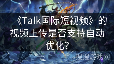 《Talk国际短视频》的视频上传是否支持自动优化？