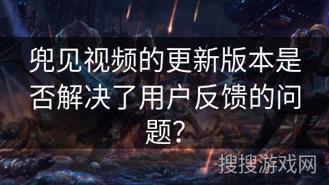 兜见视频的更新版本是否解决了用户反馈的问题？