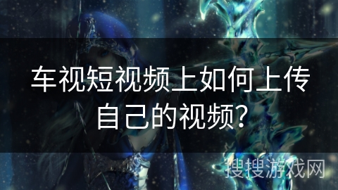 车视短视频上如何上传自己的视频？