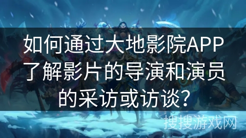 如何通过大地影院APP了解影片的导演和演员的采访或访谈？