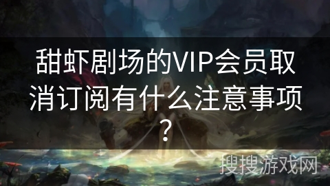 甜虾剧场的VIP会员取消订阅有什么注意事项？