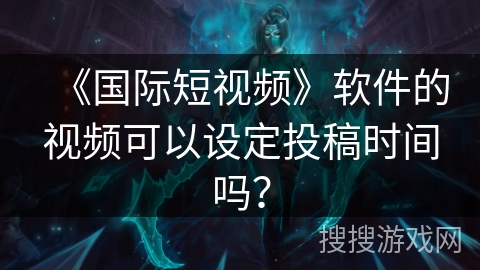 《国际短视频》软件的视频可以设定投稿时间吗? 《国际短视频》软件的视频可以设定投稿时间吗?