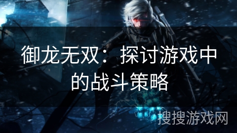 御龙无双:探讨游戏中的战斗策略 御龙无双:探讨游戏中的战斗策略