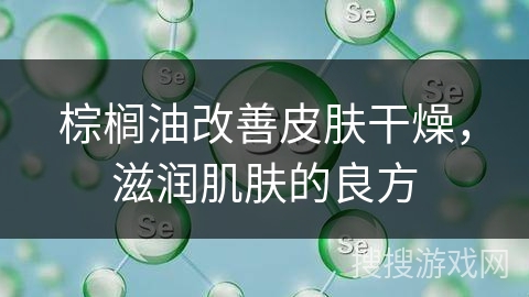 棕榈油改善皮肤干燥，滋润肌肤的良方