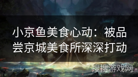 小京鱼美食心动:被品尝京城美食所深深打动 小京鱼美食心动:被品尝京城美食所深深打动