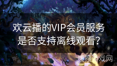欢云播的VIP会员服务是否支持离线观看? 欢云播的VIP会员服务是否支持离线观看?