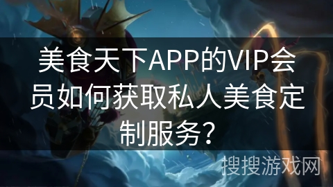 美食天下APP的VIP会员如何获取私人美食定制服务? 美食天下APP的VIP会员如何获取私人美食定制服务?