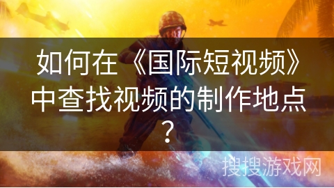 如何在《国际短视频》中查找视频的制作地点？