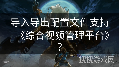 导入导出配置文件支持《综合视频管理平台》? 导入导出配置文件支持《综合视频管理平台》?