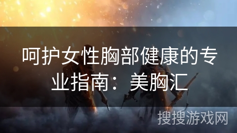 呵护女性胸部健康的专业指南:美胸汇 呵护女性胸部健康的专业指南:美胸汇