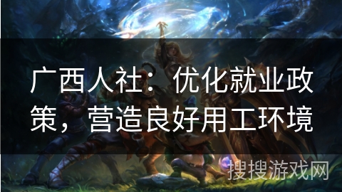广西人社:优化就业政策,营造良好用工环境 广西人社:优化就业政策,营造良好用工环境