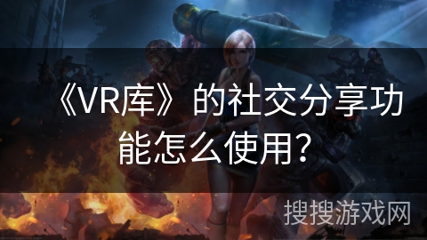 《VR库》的社交分享功能怎么使用? 《VR库》的社交分享功能怎么使用?