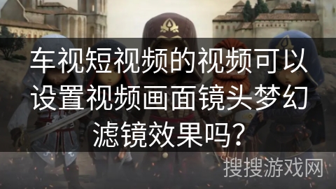 车视短视频的视频可以设置视频画面镜头梦幻滤镜效果吗？