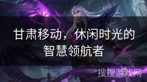 甘肃移动,休闲时光的智慧领航者 甘肃移动,休闲时光的智慧领航者