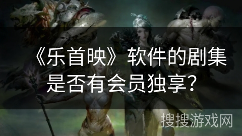 《乐首映》软件的剧集是否有会员独享? 《乐首映》软件的剧集是否有会员独享?