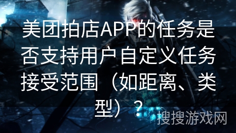 美团拍店APP的任务是否支持用户自定义任务接受范围(如距离、类型)? 美团拍店APP的任务是否支持用户自定义任务接受范围(如距离、类型)?