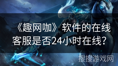 《趣网咖》软件的在线客服是否24小时在线? 《趣网咖》软件的在线客服是否24小时在线?