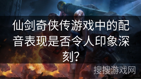 仙剑奇侠传游戏中的配音表现是否令人印象深刻？