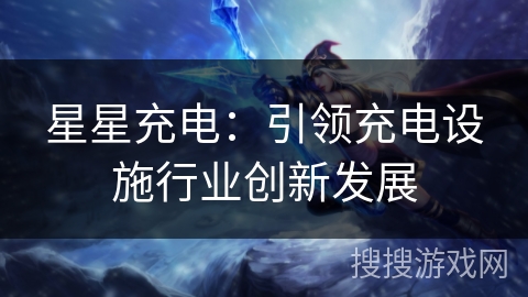星星充电:引领充电设施行业创新发展 星星充电:引领充电设施行业创新发展