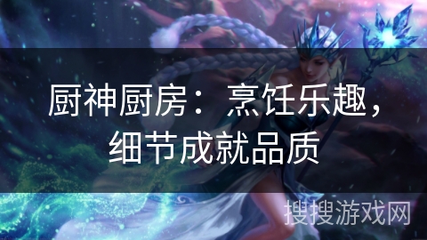 厨神厨房:烹饪乐趣,细节成就品质 厨神厨房:烹饪乐趣,细节成就品质