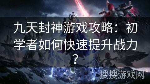 九天封神游戏攻略：初学者如何快速提升战力？