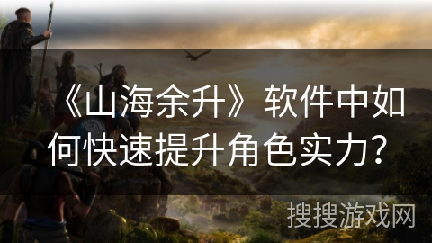 《山海余升》软件中如何快速提升角色实力? 《山海余升》软件中如何快速提升角色实力?