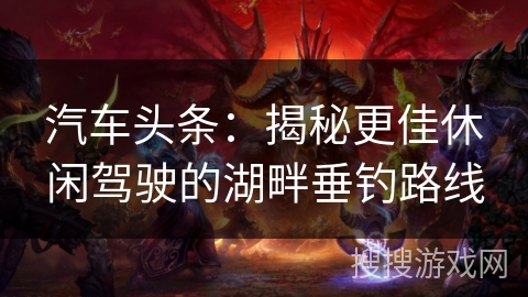 汽车头条:揭秘更佳休闲驾驶的湖畔垂钓路线 汽车头条:揭秘更佳休闲驾驶的湖畔垂钓路线