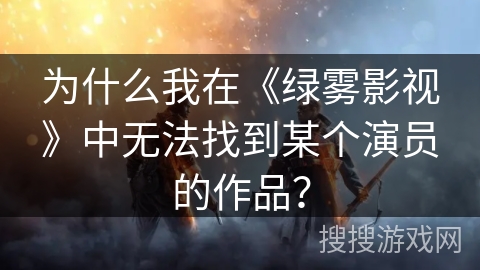 为什么我在《绿雾影视》中无法找到某个演员的作品? 为什么我在《绿雾影视》中无法找到某个演员的作品?