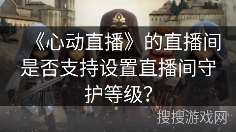 《心动直播》的直播间是否支持设置直播间守护等级? 《心动直播》的直播间是否支持设置直播间守护等级?