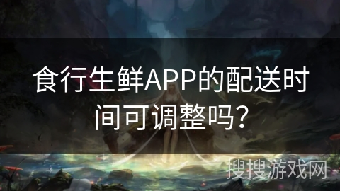 食行生鲜APP的配送时间可调整吗？