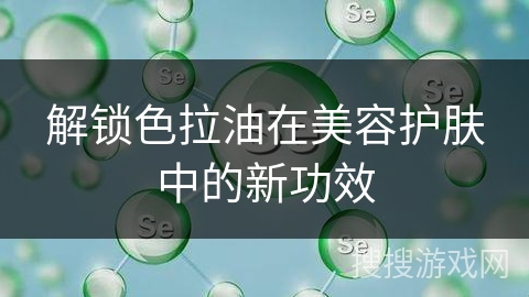解锁色拉油在美容护肤中的新功效