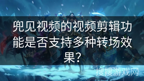 兜见视频的视频剪辑功能是否支持多种转场效果? 兜见视频的视频剪辑功能是否支持多种转场效果?