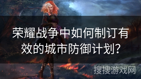 荣耀战争中如何制订有效的城市防御计划? 荣耀战争中如何制订有效的城市防御计划?