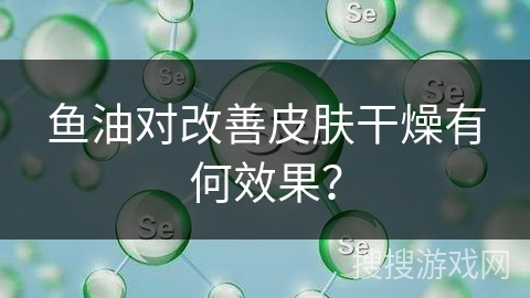 鱼油对改善皮肤干燥有何效果？